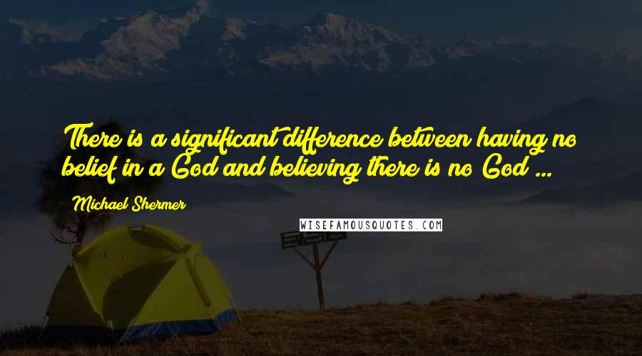 Michael Shermer Quotes: There is a significant difference between having no belief in a God and believing there is no God ...