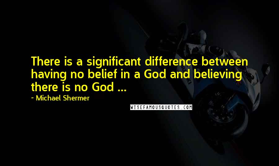 Michael Shermer Quotes: There is a significant difference between having no belief in a God and believing there is no God ...