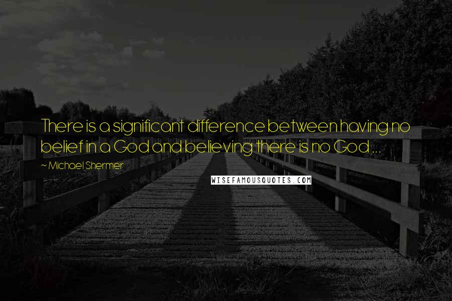 Michael Shermer Quotes: There is a significant difference between having no belief in a God and believing there is no God ...