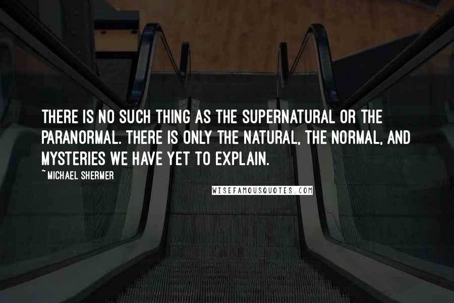 Michael Shermer Quotes: There is no such thing as the supernatural or the paranormal. There is only the natural, the normal, and mysteries we have yet to explain.