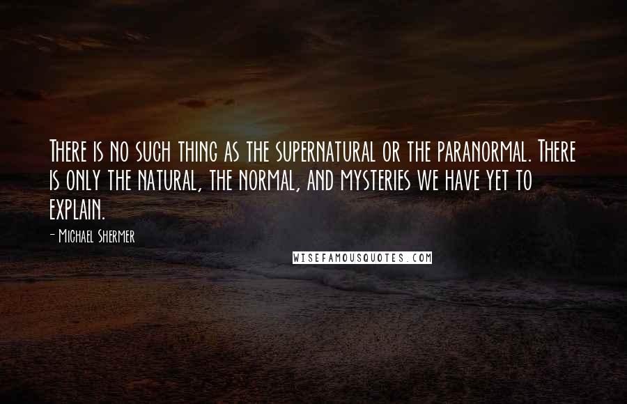 Michael Shermer Quotes: There is no such thing as the supernatural or the paranormal. There is only the natural, the normal, and mysteries we have yet to explain.