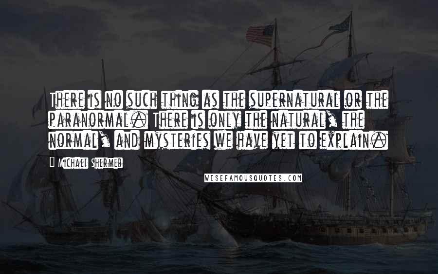 Michael Shermer Quotes: There is no such thing as the supernatural or the paranormal. There is only the natural, the normal, and mysteries we have yet to explain.