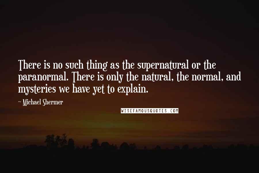 Michael Shermer Quotes: There is no such thing as the supernatural or the paranormal. There is only the natural, the normal, and mysteries we have yet to explain.