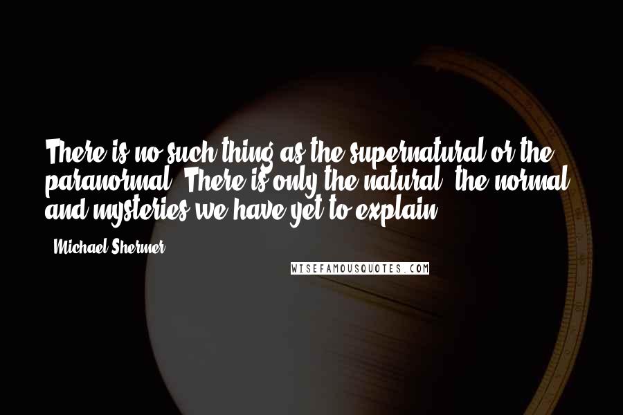 Michael Shermer Quotes: There is no such thing as the supernatural or the paranormal. There is only the natural, the normal, and mysteries we have yet to explain.
