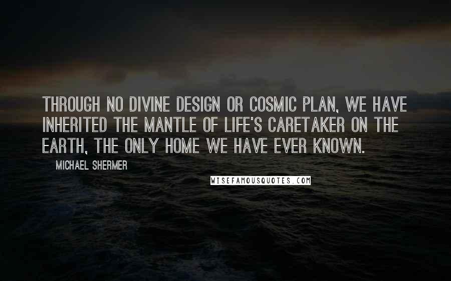 Michael Shermer Quotes: Through no divine design or cosmic plan, we have inherited the mantle of life's caretaker on the earth, the only home we have ever known.