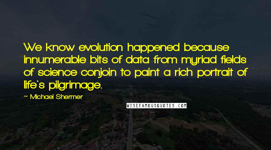 Michael Shermer Quotes: We know evolution happened because innumerable bits of data from myriad fields of science conjoin to paint a rich portrait of life's pilgrimage.