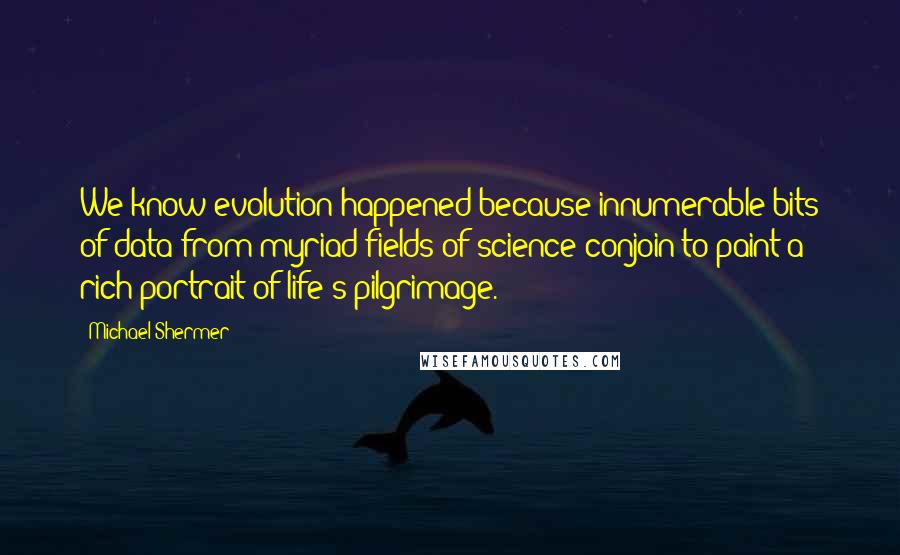 Michael Shermer Quotes: We know evolution happened because innumerable bits of data from myriad fields of science conjoin to paint a rich portrait of life's pilgrimage.