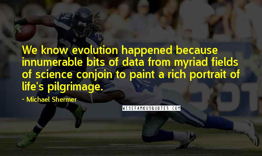 Michael Shermer Quotes: We know evolution happened because innumerable bits of data from myriad fields of science conjoin to paint a rich portrait of life's pilgrimage.