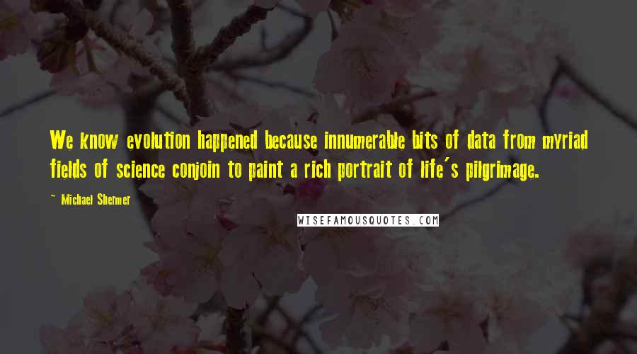 Michael Shermer Quotes: We know evolution happened because innumerable bits of data from myriad fields of science conjoin to paint a rich portrait of life's pilgrimage.