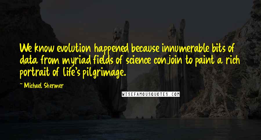 Michael Shermer Quotes: We know evolution happened because innumerable bits of data from myriad fields of science conjoin to paint a rich portrait of life's pilgrimage.