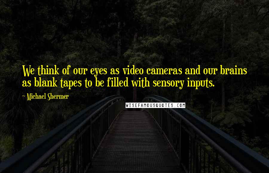 Michael Shermer Quotes: We think of our eyes as video cameras and our brains as blank tapes to be filled with sensory inputs.