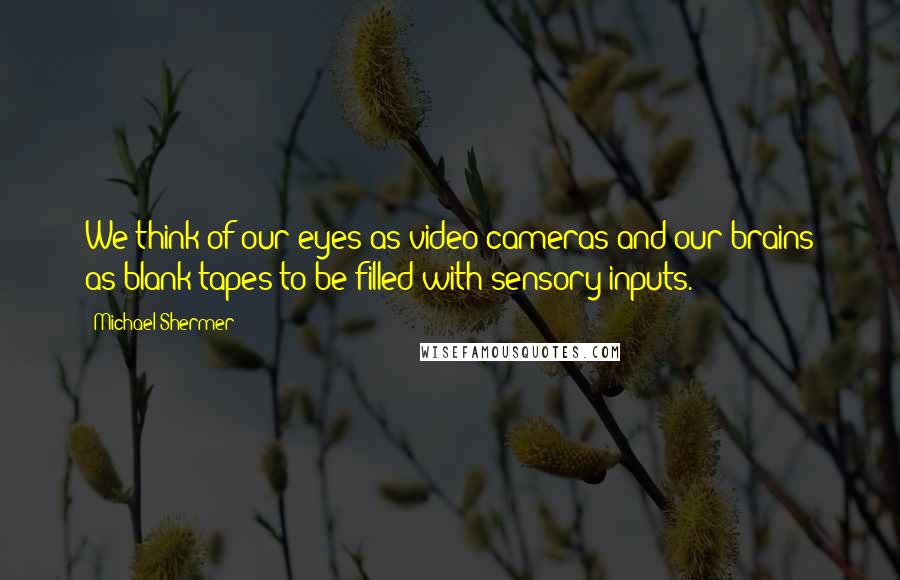 Michael Shermer Quotes: We think of our eyes as video cameras and our brains as blank tapes to be filled with sensory inputs.