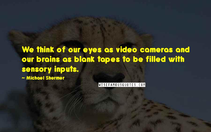 Michael Shermer Quotes: We think of our eyes as video cameras and our brains as blank tapes to be filled with sensory inputs.