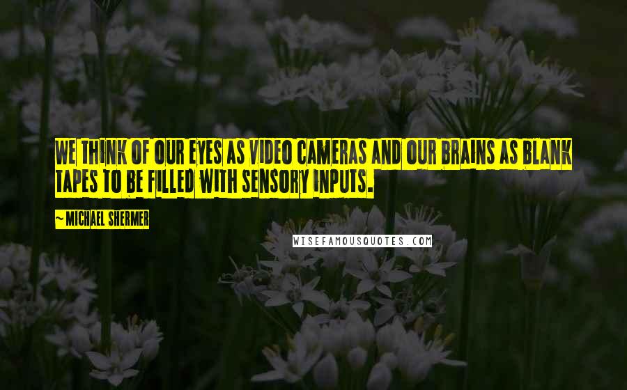 Michael Shermer Quotes: We think of our eyes as video cameras and our brains as blank tapes to be filled with sensory inputs.