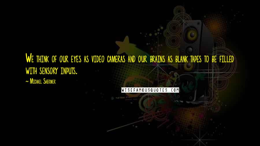 Michael Shermer Quotes: We think of our eyes as video cameras and our brains as blank tapes to be filled with sensory inputs.