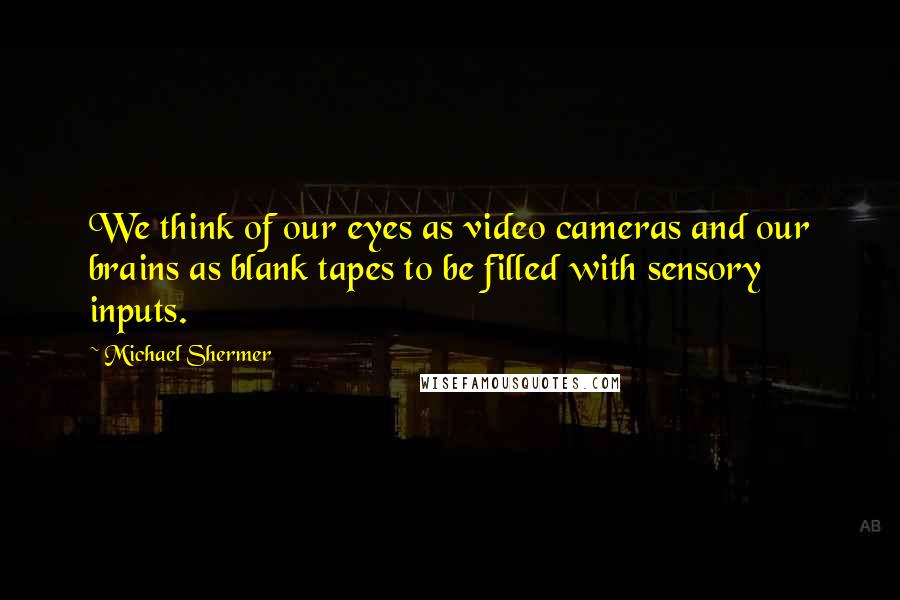 Michael Shermer Quotes: We think of our eyes as video cameras and our brains as blank tapes to be filled with sensory inputs.