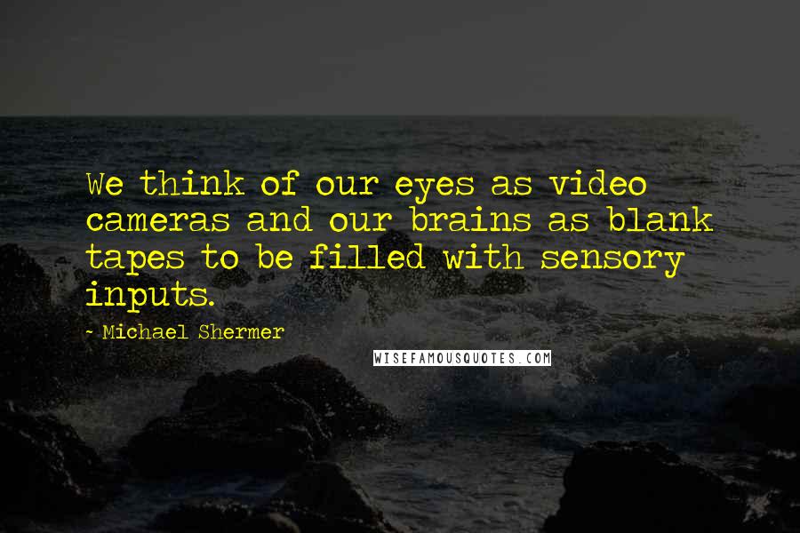 Michael Shermer Quotes: We think of our eyes as video cameras and our brains as blank tapes to be filled with sensory inputs.