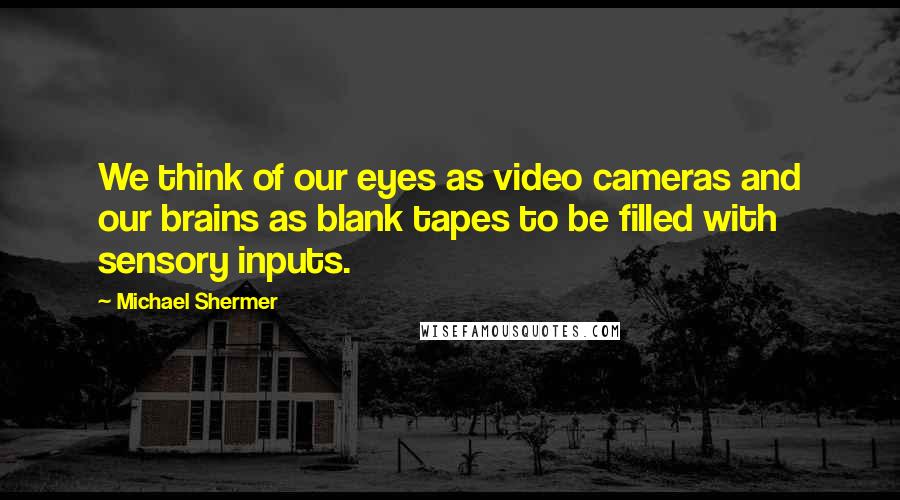 Michael Shermer Quotes: We think of our eyes as video cameras and our brains as blank tapes to be filled with sensory inputs.