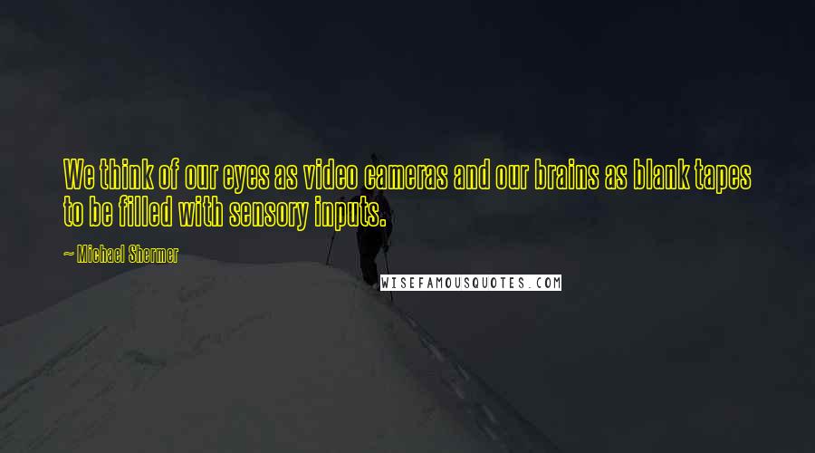 Michael Shermer Quotes: We think of our eyes as video cameras and our brains as blank tapes to be filled with sensory inputs.