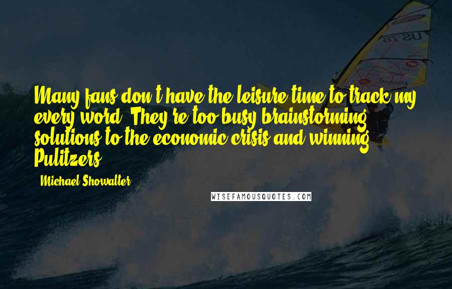 Michael Showalter Quotes: Many fans don't have the leisure time to track my every word. They're too busy brainstorming solutions to the economic crisis and winning Pulitzers.