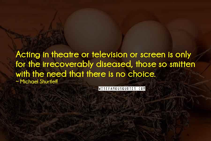 Michael Shurtleff Quotes: Acting in theatre or television or screen is only for the irrecoverably diseased, those so smitten with the need that there is no choice.