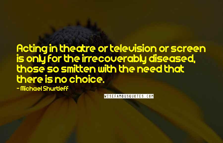 Michael Shurtleff Quotes: Acting in theatre or television or screen is only for the irrecoverably diseased, those so smitten with the need that there is no choice.