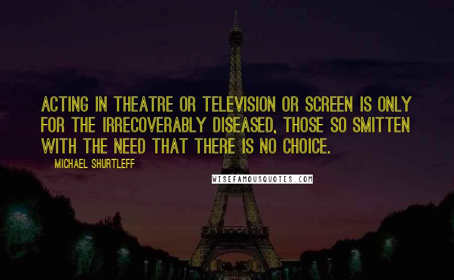 Michael Shurtleff Quotes: Acting in theatre or television or screen is only for the irrecoverably diseased, those so smitten with the need that there is no choice.