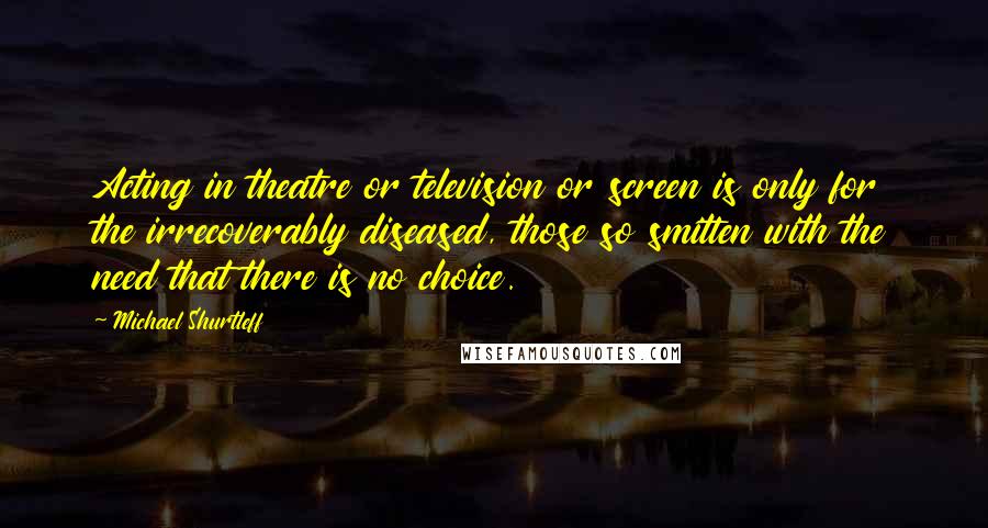 Michael Shurtleff Quotes: Acting in theatre or television or screen is only for the irrecoverably diseased, those so smitten with the need that there is no choice.