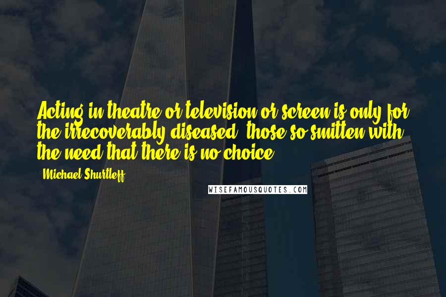 Michael Shurtleff Quotes: Acting in theatre or television or screen is only for the irrecoverably diseased, those so smitten with the need that there is no choice.