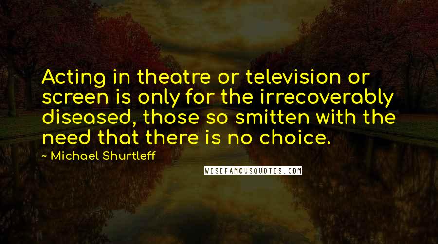 Michael Shurtleff Quotes: Acting in theatre or television or screen is only for the irrecoverably diseased, those so smitten with the need that there is no choice.