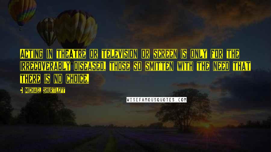 Michael Shurtleff Quotes: Acting in theatre or television or screen is only for the irrecoverably diseased, those so smitten with the need that there is no choice.