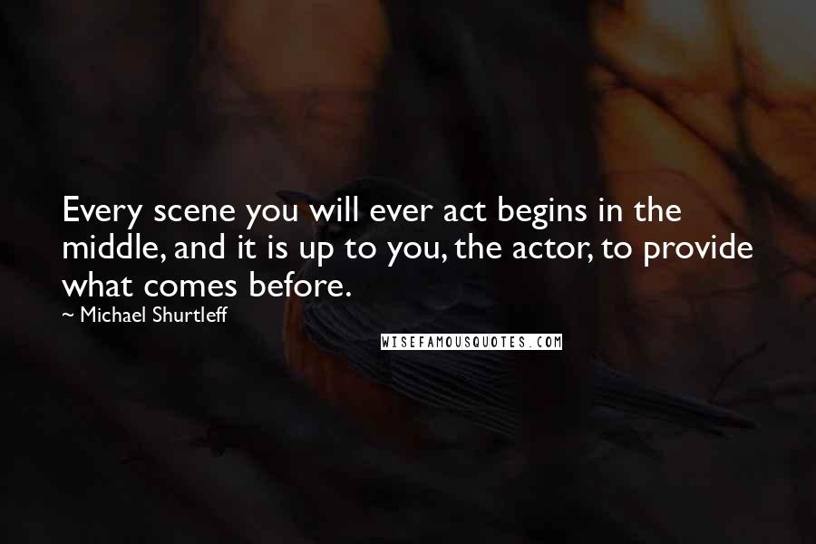 Michael Shurtleff Quotes: Every scene you will ever act begins in the middle, and it is up to you, the actor, to provide what comes before.