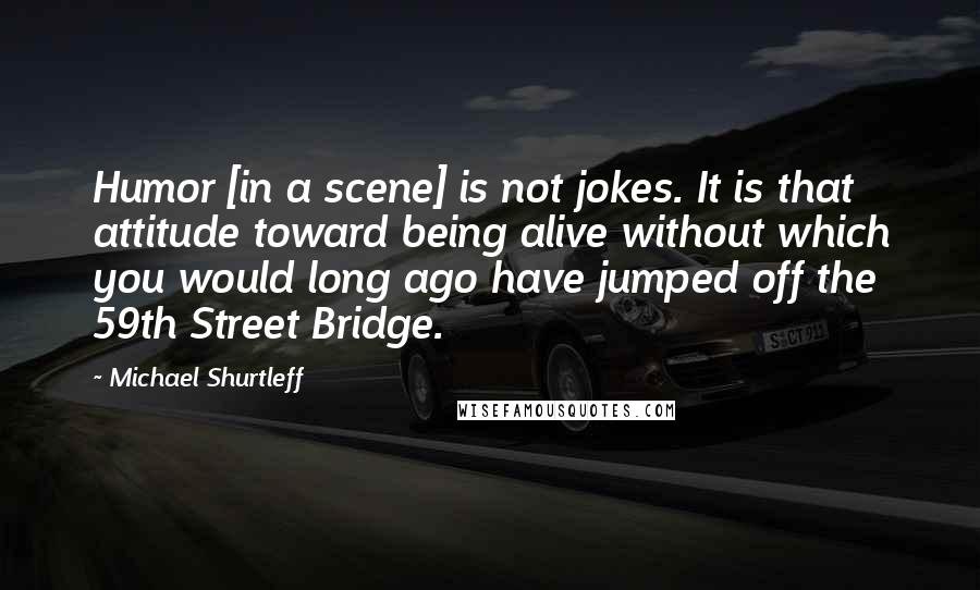 Michael Shurtleff Quotes: Humor [in a scene] is not jokes. It is that attitude toward being alive without which you would long ago have jumped off the 59th Street Bridge.