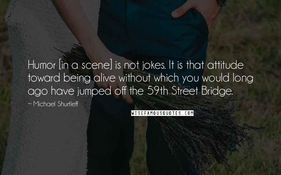 Michael Shurtleff Quotes: Humor [in a scene] is not jokes. It is that attitude toward being alive without which you would long ago have jumped off the 59th Street Bridge.