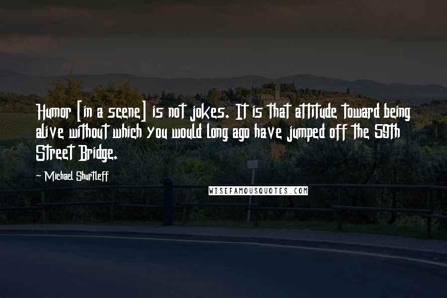 Michael Shurtleff Quotes: Humor [in a scene] is not jokes. It is that attitude toward being alive without which you would long ago have jumped off the 59th Street Bridge.