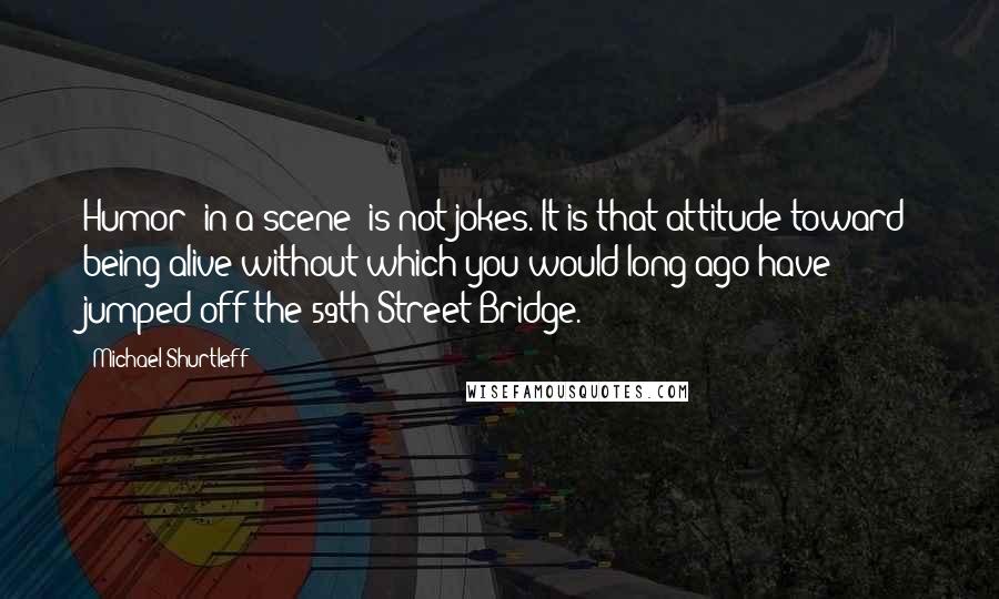 Michael Shurtleff Quotes: Humor [in a scene] is not jokes. It is that attitude toward being alive without which you would long ago have jumped off the 59th Street Bridge.