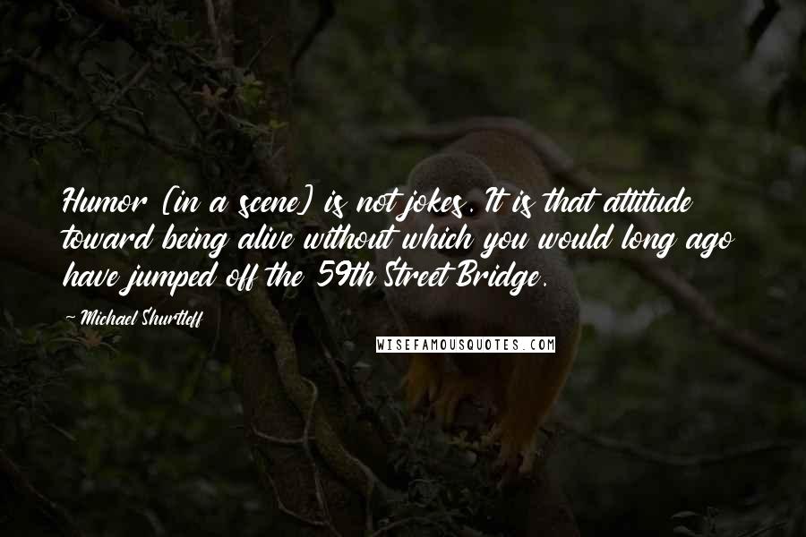 Michael Shurtleff Quotes: Humor [in a scene] is not jokes. It is that attitude toward being alive without which you would long ago have jumped off the 59th Street Bridge.