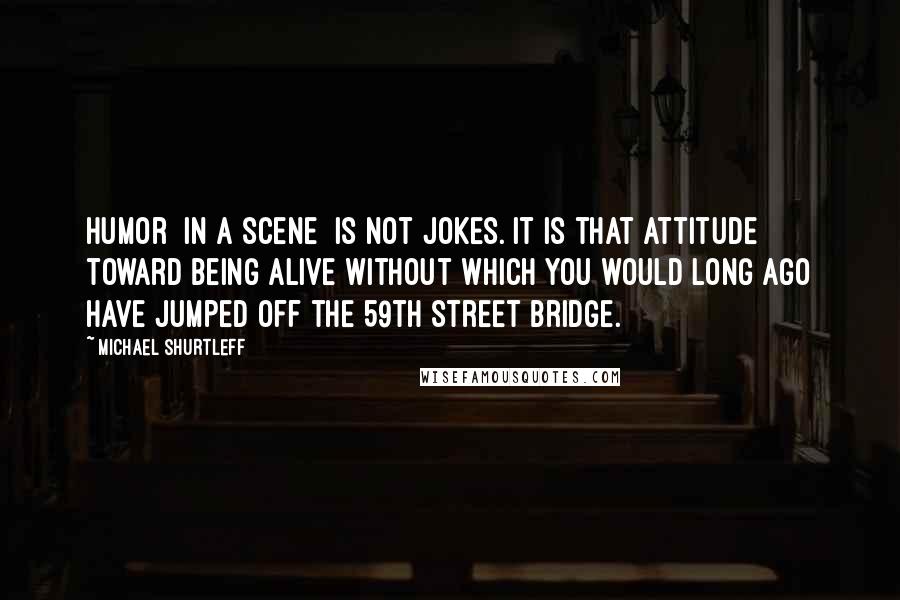 Michael Shurtleff Quotes: Humor [in a scene] is not jokes. It is that attitude toward being alive without which you would long ago have jumped off the 59th Street Bridge.