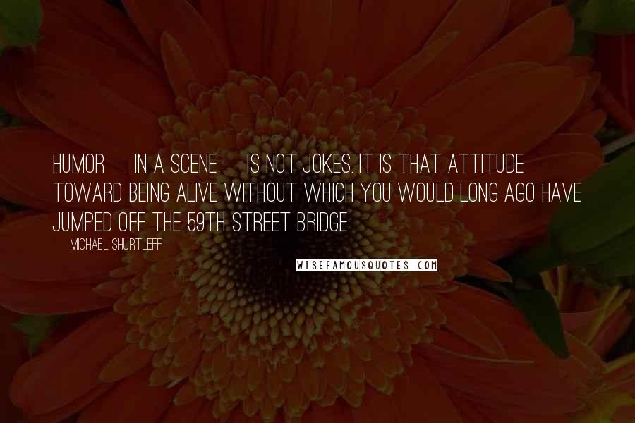 Michael Shurtleff Quotes: Humor [in a scene] is not jokes. It is that attitude toward being alive without which you would long ago have jumped off the 59th Street Bridge.