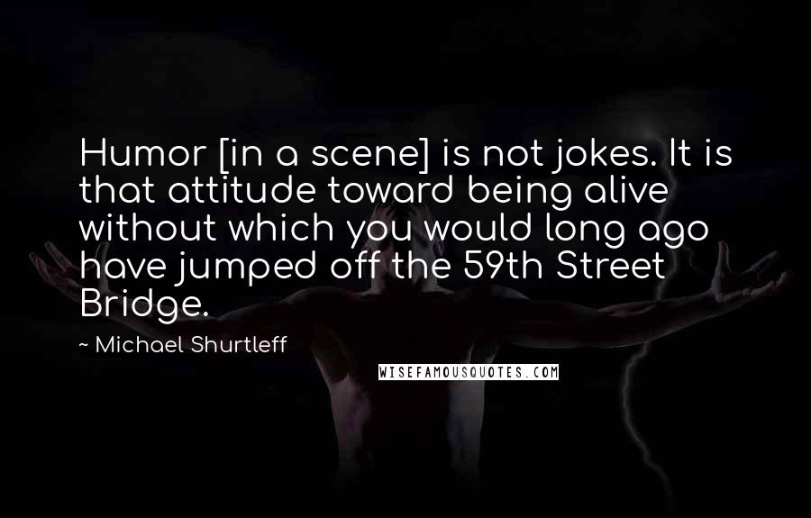 Michael Shurtleff Quotes: Humor [in a scene] is not jokes. It is that attitude toward being alive without which you would long ago have jumped off the 59th Street Bridge.