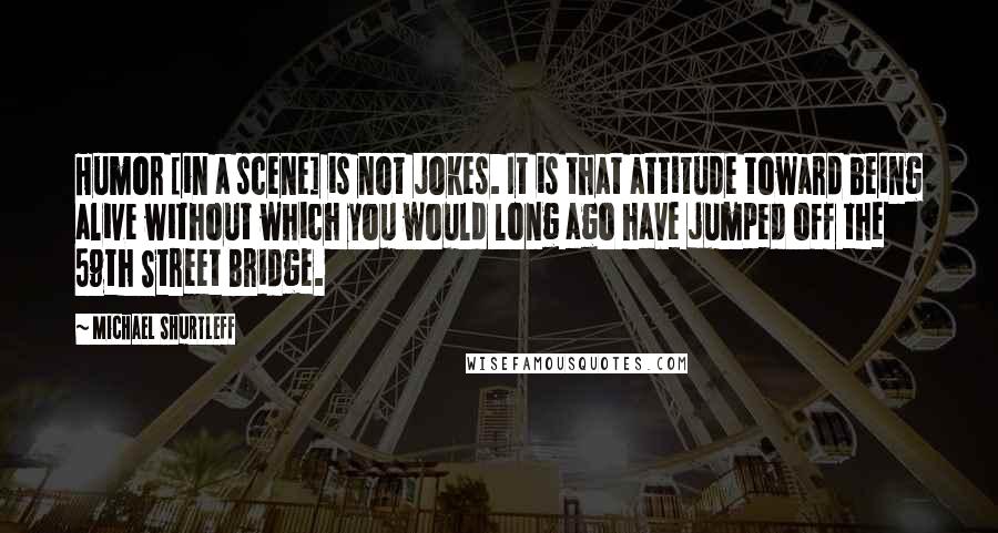 Michael Shurtleff Quotes: Humor [in a scene] is not jokes. It is that attitude toward being alive without which you would long ago have jumped off the 59th Street Bridge.