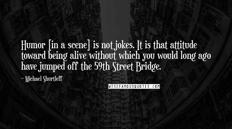 Michael Shurtleff Quotes: Humor [in a scene] is not jokes. It is that attitude toward being alive without which you would long ago have jumped off the 59th Street Bridge.