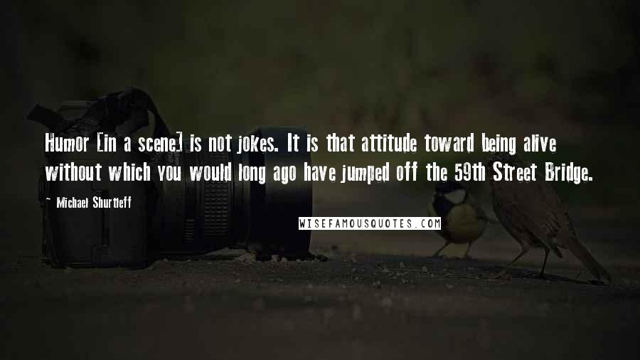 Michael Shurtleff Quotes: Humor [in a scene] is not jokes. It is that attitude toward being alive without which you would long ago have jumped off the 59th Street Bridge.