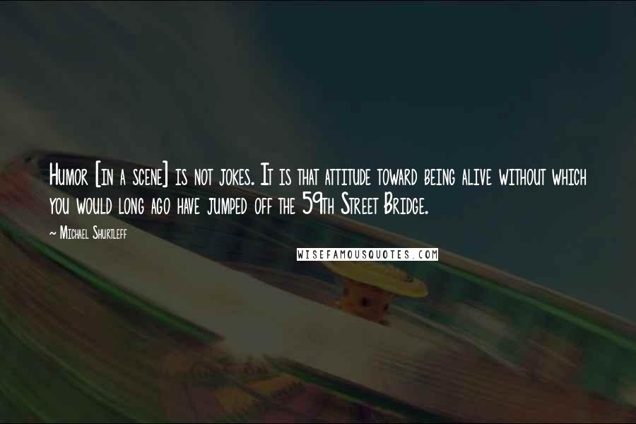 Michael Shurtleff Quotes: Humor [in a scene] is not jokes. It is that attitude toward being alive without which you would long ago have jumped off the 59th Street Bridge.