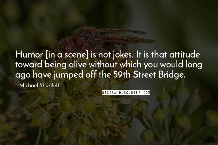 Michael Shurtleff Quotes: Humor [in a scene] is not jokes. It is that attitude toward being alive without which you would long ago have jumped off the 59th Street Bridge.