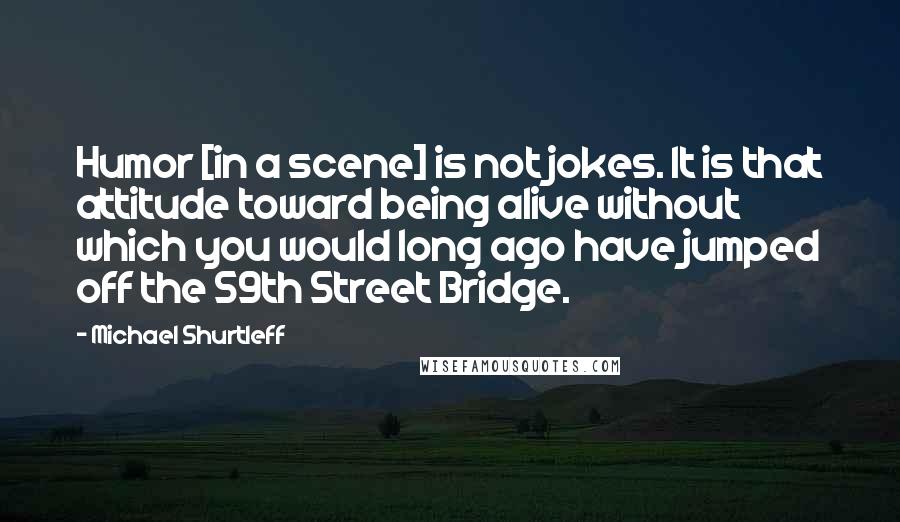 Michael Shurtleff Quotes: Humor [in a scene] is not jokes. It is that attitude toward being alive without which you would long ago have jumped off the 59th Street Bridge.
