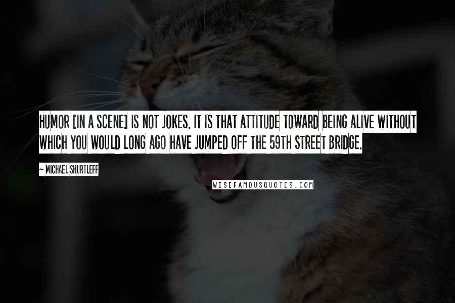 Michael Shurtleff Quotes: Humor [in a scene] is not jokes. It is that attitude toward being alive without which you would long ago have jumped off the 59th Street Bridge.