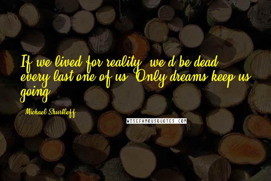 Michael Shurtleff Quotes: If we lived for reality, we'd be dead, every last one of us. Only dreams keep us going.