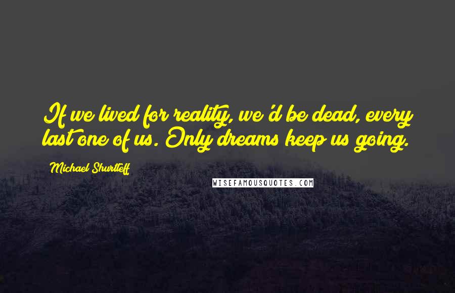 Michael Shurtleff Quotes: If we lived for reality, we'd be dead, every last one of us. Only dreams keep us going.