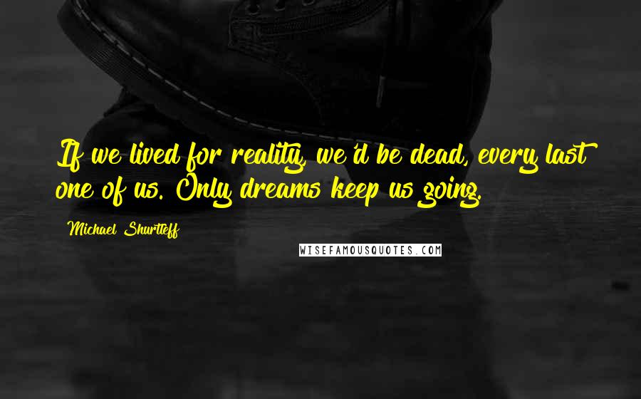 Michael Shurtleff Quotes: If we lived for reality, we'd be dead, every last one of us. Only dreams keep us going.